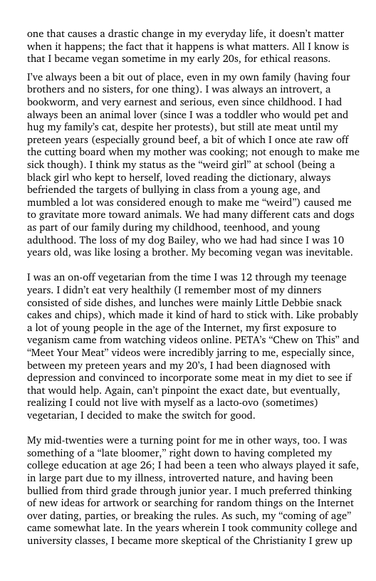 one that causes a drastic change in my everyday life, it doesn’t matter when it happens; the fact that it happens is what matters. Al I know s that I became vegan sometime in my carly 20s, for ethical reasons.  I’ve always been a bit out of place, even in my own family (having four brothers and no sisters, for one thing). I was always an introvert, a bookworm, and very earnest and serious, even since childhood. I had always been an animal lover (since I was a toddler who would pet and hug my family’s cat, despite her protests), but still ate meat until my preteen years (especially ground beef, a bit of which I once ate raw off the cutting board when my mother was cooking; not enough to make me sick though). I think my status as the “weird girl” at school (being a black girl who kept to herself, loved reading the dictionary, always befriended the targets of bullying in class from a young age, and mumbled a lot was considered enough to make me “weird”) caused me to gravitate more toward animals. We had many different cats and dogs as part of our family during my childhood, teenhood, and young adulthood. The loss of my dog Bailey, who we had had since I was 10 years old, was like losing a brother. My becoming vegan was inevitable.  I was an on-off vegetarian from the time I was 12 through my teenage years. I didn’t eat very healthily (1 remember most of my dinners consisted of side dishes, and lunches were mainly Little Debbie snack cakes and chips), which made it kind of hard to stick with. Like probably a lot of young people in the age of the Internet, my first exposure to veganism came from watching videos online. PETA’s “Chew on This” and “Meet Your Meat” videos were incredibly jarring to me, especially since, between my preteen years and my 20’s, I had been diagnosed with depression and convinced to incorporate some meat in my diet to see if that would help. Again, can’t pinpoint the exact date, but eventually, realizing I could not live with myself as a lacto-ovo (sometimes) vegetarian, I decided to make the switch for good.  My mid-twenties were a turning point for me in other ways, too. I was something of a “late bloomer,” right down to having completed my college education at age 26; I had been a teen who always played it safe, in large part due to my illness, introverted nature, and having been bullied from third grade through junior year. I much preferred thinking of new ideas for artwork or searching for random things on the Internet over dating, parties, or breaking the rules. As such, my “coming of age” came somewhat late. In the years wherein I took community college and university classes, I became more skeptical of the Christianity I grew up 